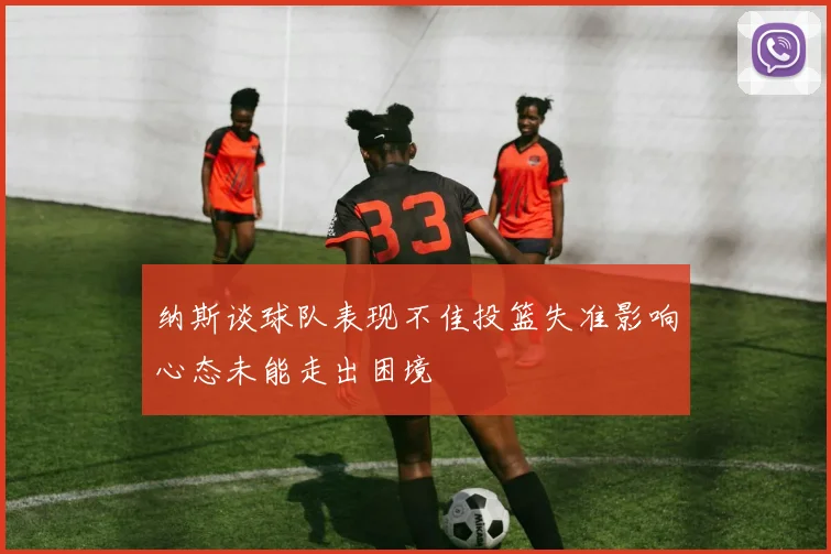 纳斯谈球队表现不佳投篮失准影响心态未能走出困境