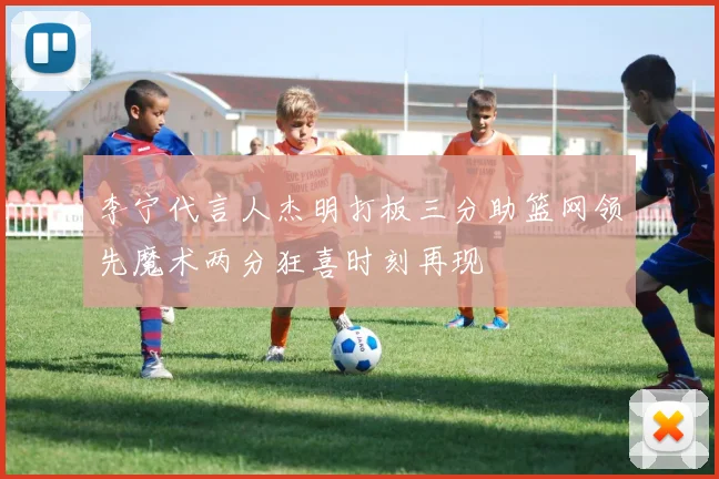 李宁代言人杰明打板三分助篮网领先魔术两分狂喜时刻再现