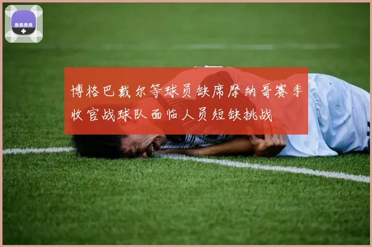 博格巴戴尔等球员缺席摩纳哥赛季收官战球队面临人员短缺挑战