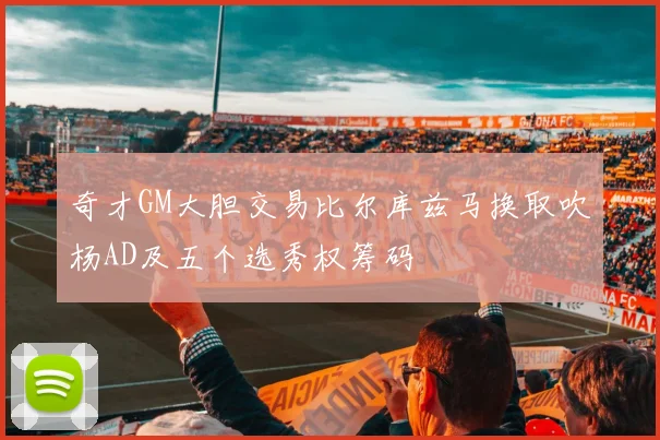 奇才GM大胆交易比尔库兹马换取吹杨AD及五个选秀权筹码