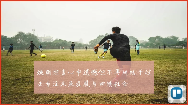 姚明坦言心中遗憾但不再纠结于过去专注未来发展与回馈社会
