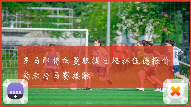 罗马即将向曼联提出格林伍德报价尚未与马赛接触