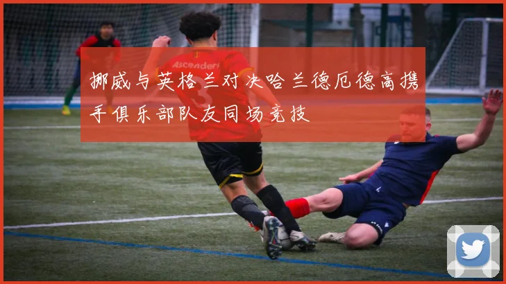 挪威与英格兰对决哈兰德厄德高携手俱乐部队友同场竞技