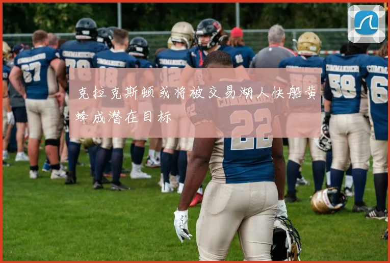 克拉克斯顿或将被交易湖人快船黄蜂成潜在目标