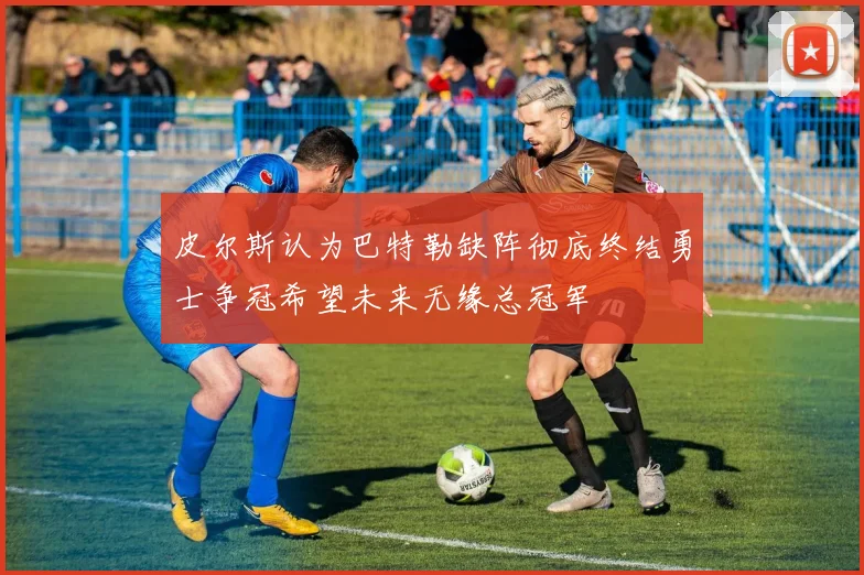 皮尔斯认为巴特勒缺阵彻底终结勇士争冠希望未来无缘总冠军