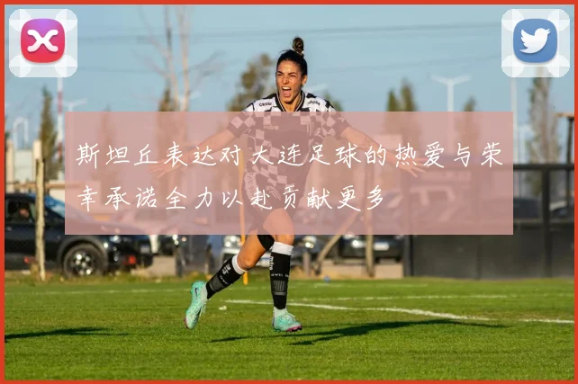斯坦丘表达对大连足球的热爱与荣幸承诺全力以赴贡献更多