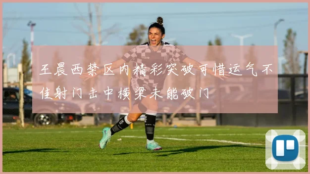 王晨西禁区内精彩突破可惜运气不佳射门击中横梁未能破门