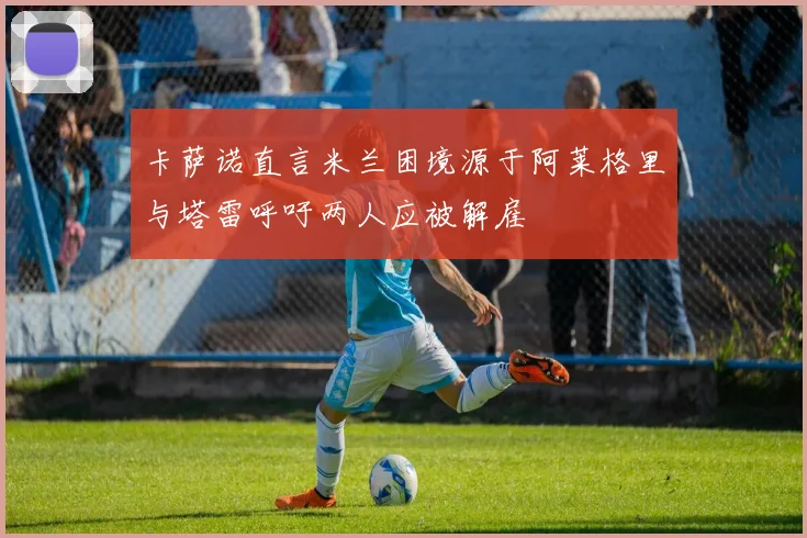 卡萨诺直言米兰困境源于阿莱格里与塔雷呼吁两人应被解雇