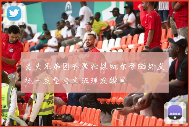 光头兄弟团齐聚社媒凯尔登晒好友统一发型与文班理发瞬间