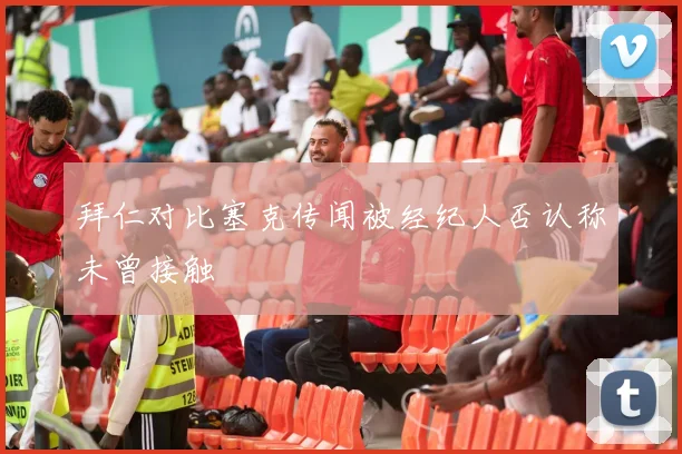 拜仁对比塞克传闻被经纪人否认称未曾接触