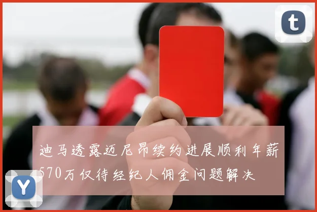 迪马透露迈尼昂续约进展顺利年薪570万仅待经纪人佣金问题解决